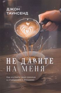 Не давите на меня. Как отстоять свои границы в отношениях с близкими.